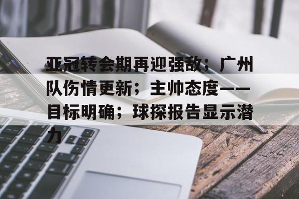 关于亚冠转会期再迎强敌；广州队伤情更新；主帅态度——目标明确；球探报告显示潜力的信息-开云体育