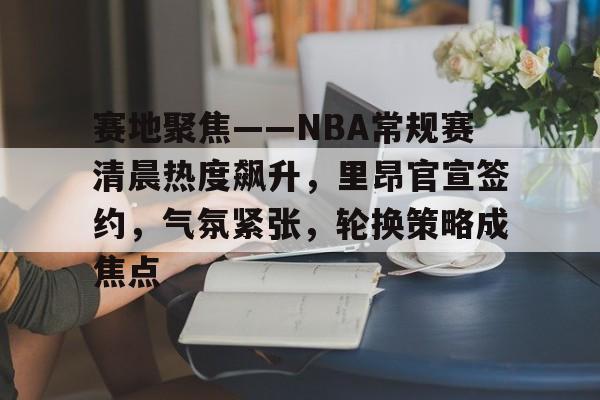 赛地聚焦——NBA常规赛清晨热度飙升，里昂官宣签约，气氛紧张，轮换策略成焦点的简单介绍-电竞平台