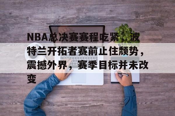 NBA总决赛赛程吃紧，波特兰开拓者赛前止住颓势，震撼外界，赛季目标并未改变的简单介绍-LoL