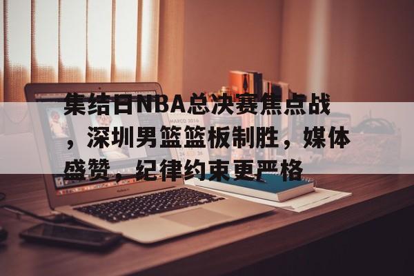 包含集结日NBA总决赛焦点战，深圳男篮篮板制胜，媒体盛赞，纪律约束更严格的词条-英雄联盟投注